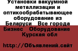 Установки вакуумной металлизации и оптикообрабатывающее оборудование из Беларуси - Все города Бизнес » Оборудование   . Курская обл.